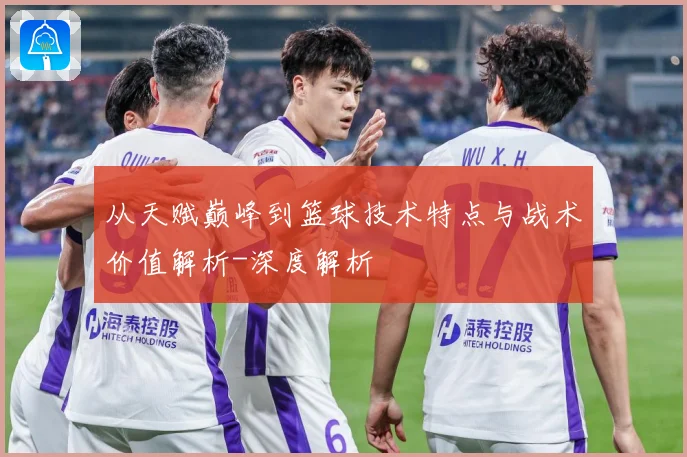 从天赋巅峰到篮球技术特点与战术价值解析-深度解析