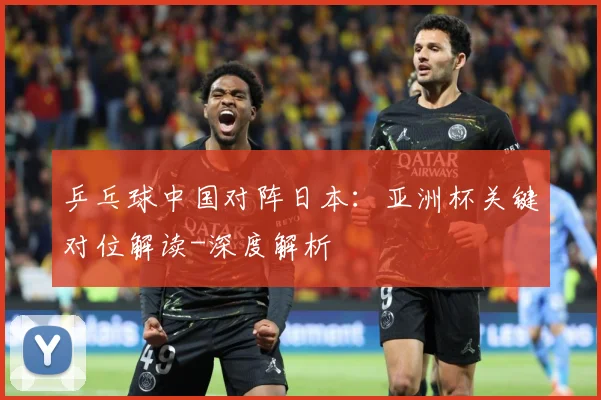 乒乓球中国对阵日本：亚洲杯关键对位解读-深度解析