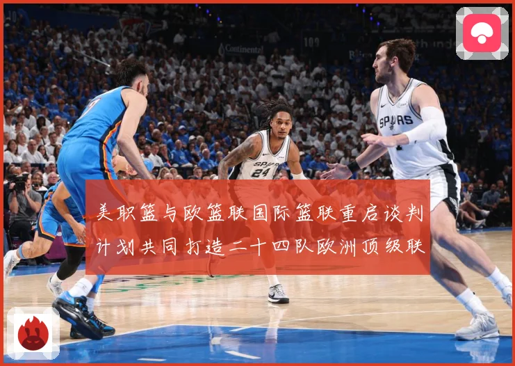 美职篮与欧篮联国际篮联重启谈判计划共同打造二十四队欧洲顶级联赛场复盘-深度解析