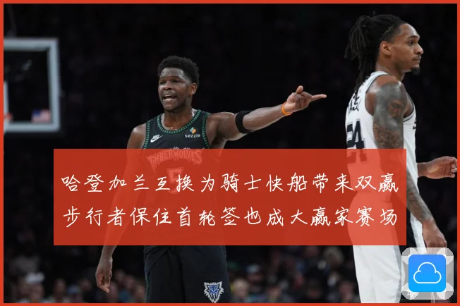 哈登加兰互换为骑士快船带来双赢步行者保住首轮签也成大赢家赛场复盘-深度解析
